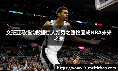 文班亚马场均数据惊人新秀之路稳固成NBA未来之星